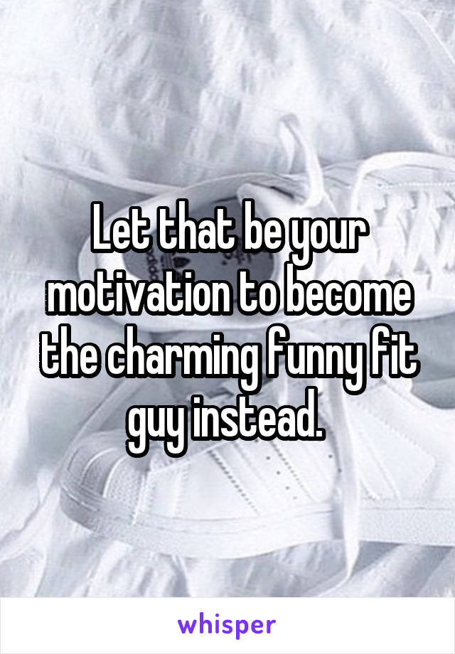 Let that be your motivation to become the charming funny fit guy instead. 
