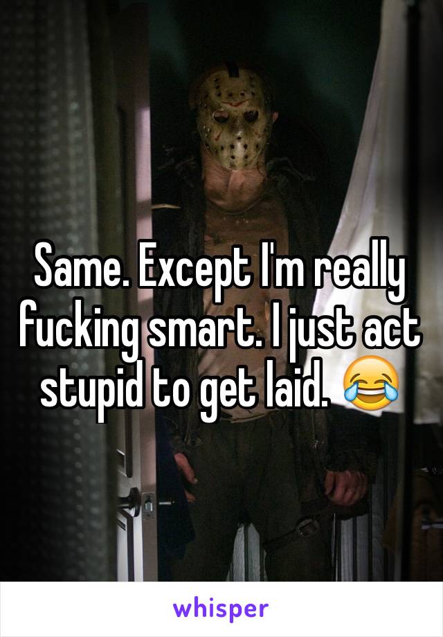 Same. Except I'm really fucking smart. I just act stupid to get laid. 😂