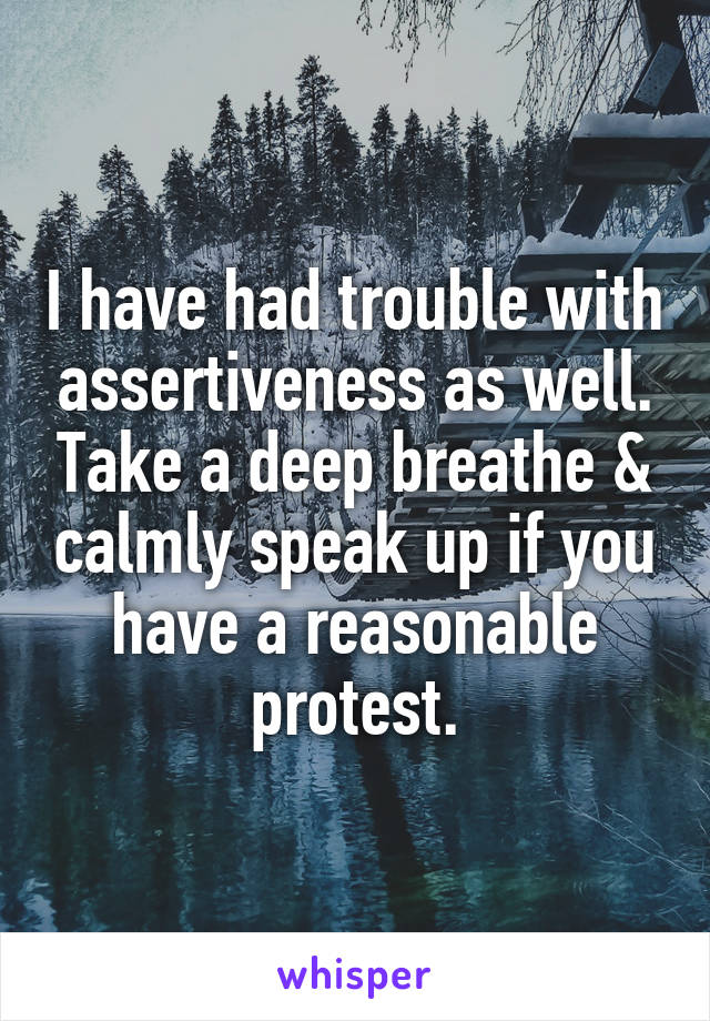 I have had trouble with assertiveness as well. Take a deep breathe & calmly speak up if you have a reasonable protest.