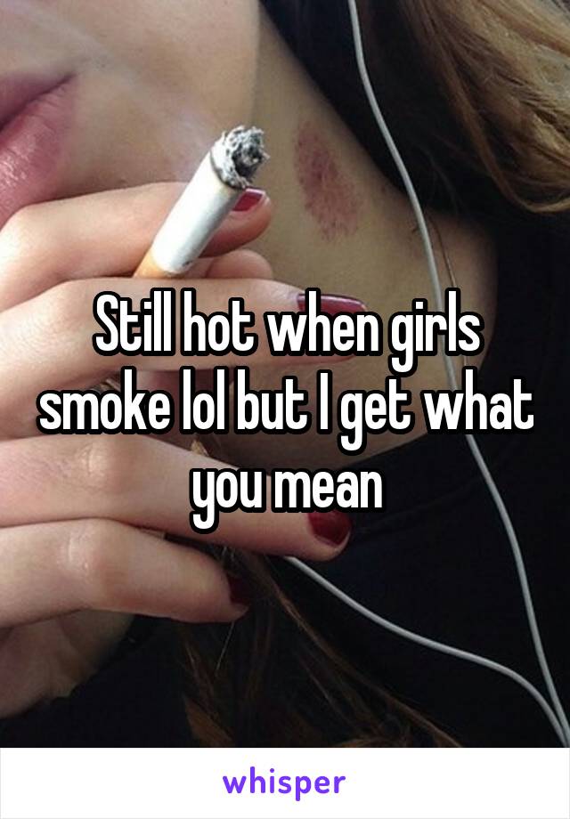 Still hot when girls smoke lol but I get what you mean
