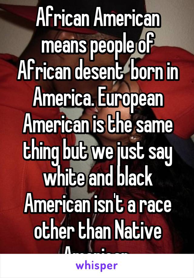 African American means people of African desent  born in America. European American is the same thing but we just say white and black American isn't a race other than Native American 