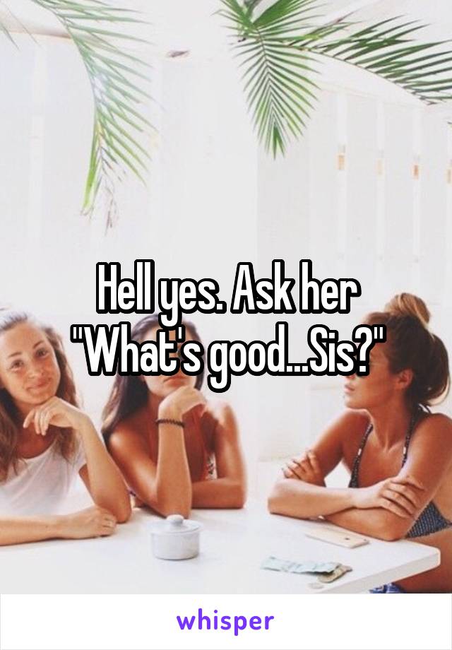 Hell yes. Ask her "What's good...Sis?"