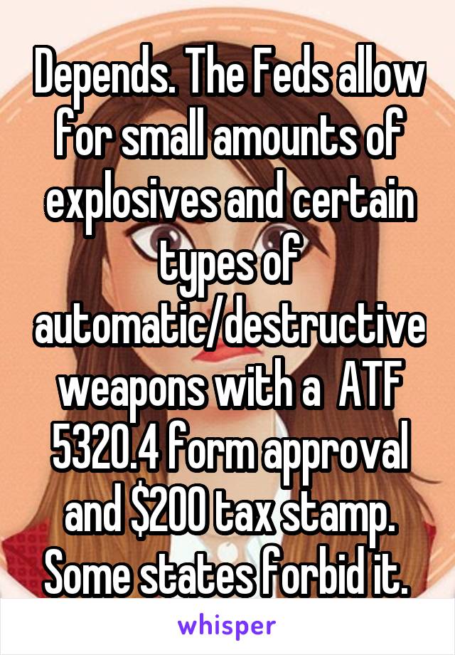 Depends. The Feds allow for small amounts of explosives and certain types of automatic/destructive weapons with a  ATF 5320.4 form approval and $200 tax stamp. Some states forbid it. 