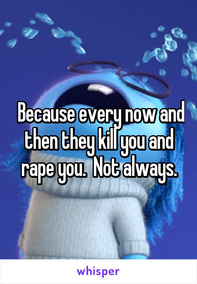  Because every now and then they kill you and rape you.  Not always.