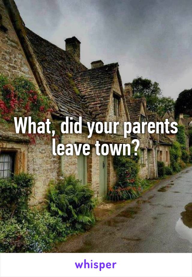 What, did your parents leave town?