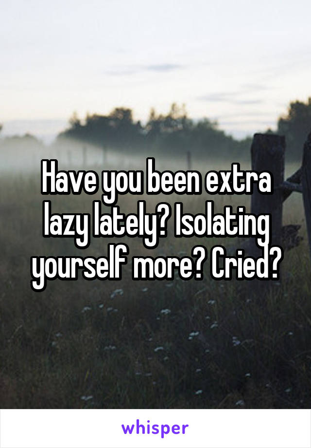 Have you been extra lazy lately? Isolating yourself more? Cried?