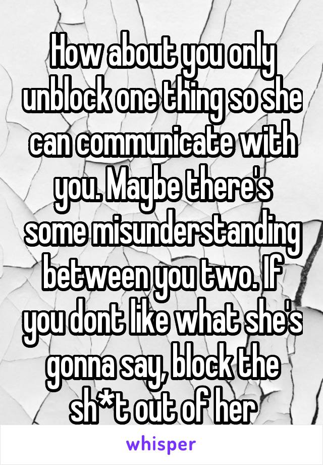 How about you only unblock one thing so she can communicate with you. Maybe there's some misunderstanding between you two. If you dont like what she's gonna say, block the sh*t out of her