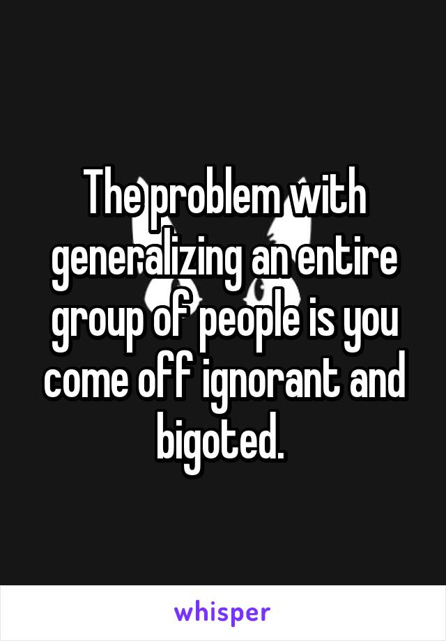 The problem with generalizing an entire group of people is you come off ignorant and bigoted. 