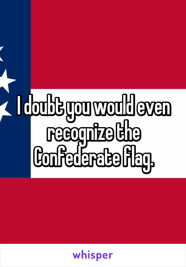 I doubt you would even recognize the Confederate flag.