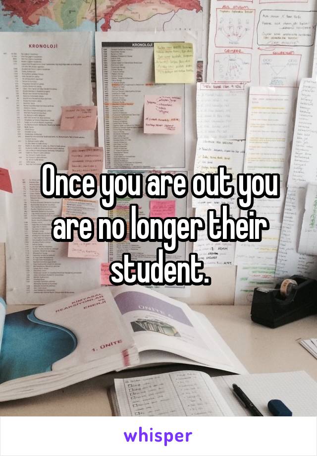 Once you are out you are no longer their student.
