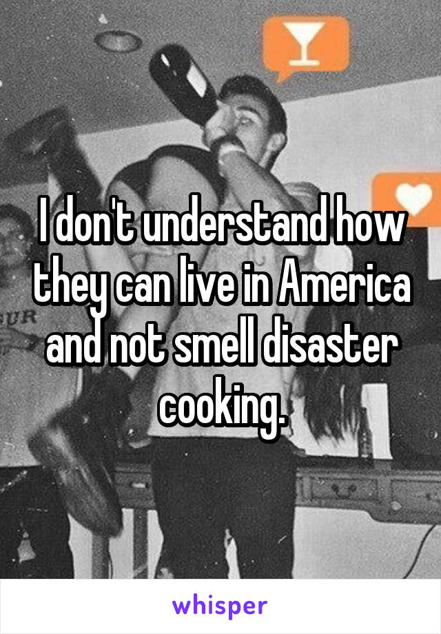 I don't understand how they can live in America and not smell disaster cooking.