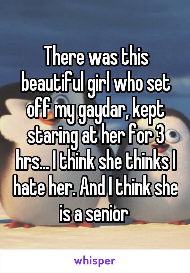 There was this beautiful girl who set off my gaydar, kept staring at her for 3 hrs... I think she thinks I hate her. And I think she is a senior 