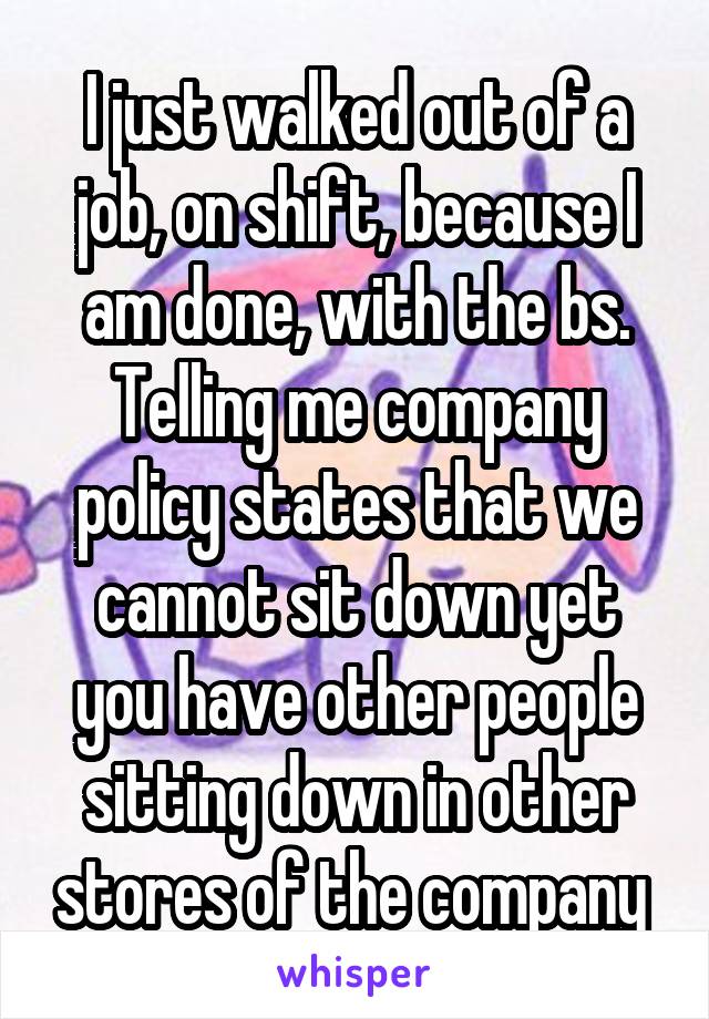 I just walked out of a job, on shift, because I am done, with the bs. Telling me company policy states that we cannot sit down yet you have other people sitting down in other stores of the company 
