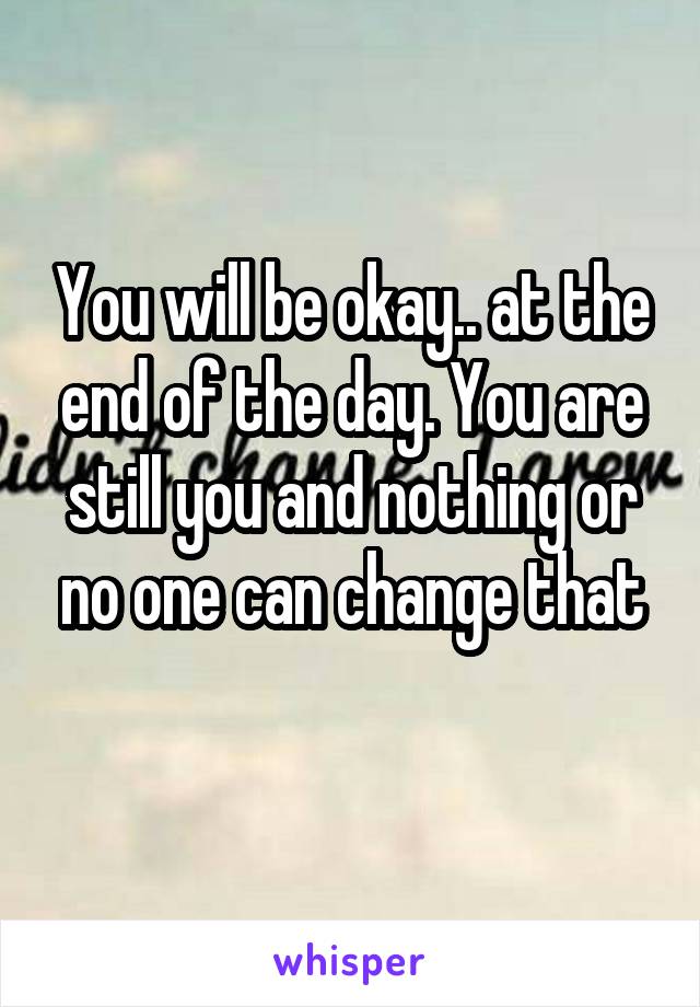 You will be okay.. at the end of the day. You are still you and nothing or no one can change that
