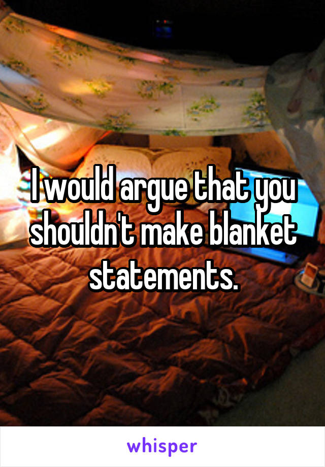 I would argue that you shouldn't make blanket statements.