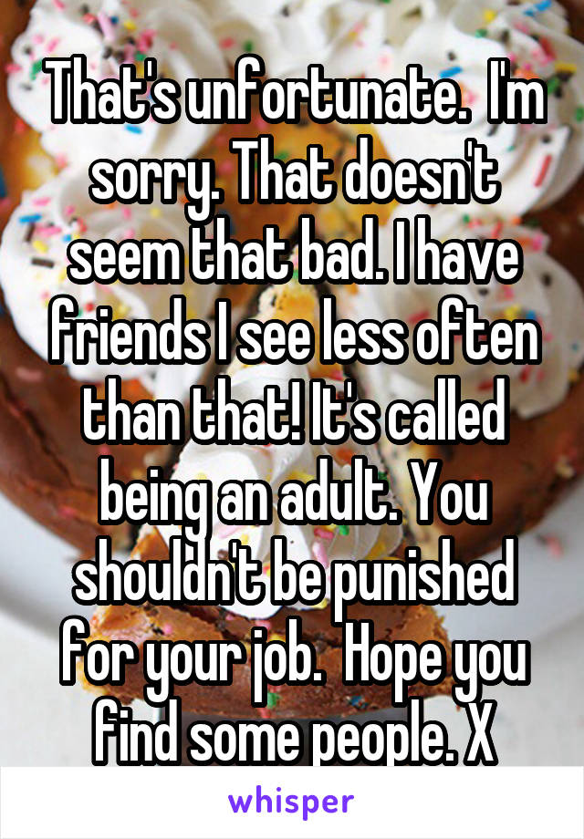 That's unfortunate.  I'm sorry. That doesn't seem that bad. I have friends I see less often than that! It's called being an adult. You shouldn't be punished for your job.  Hope you find some people. X