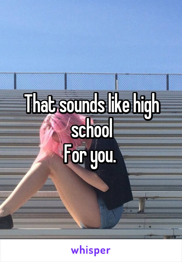 That sounds like high school
For you. 