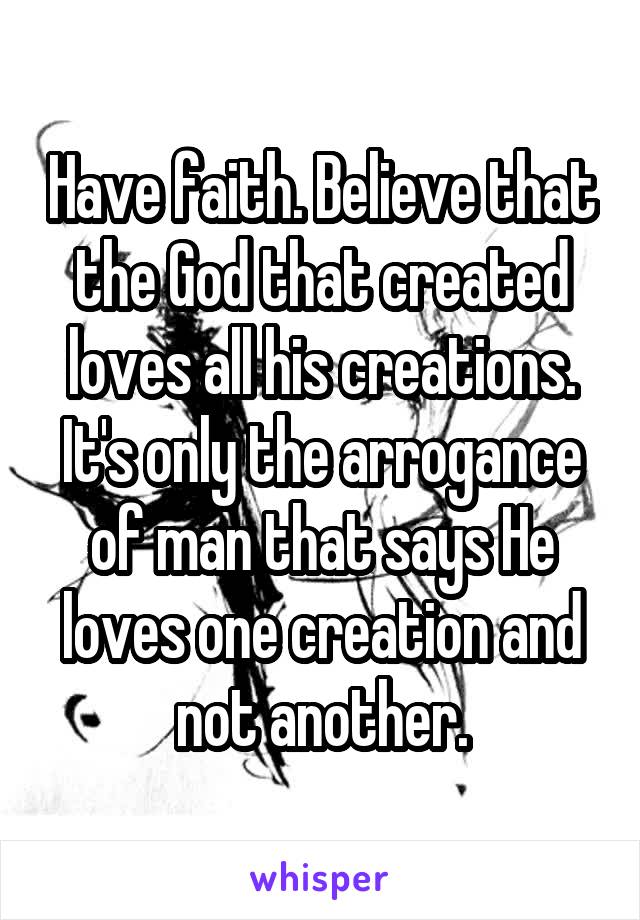 Have faith. Believe that the God that created loves all his creations. It's only the arrogance of man that says He loves one creation and not another.