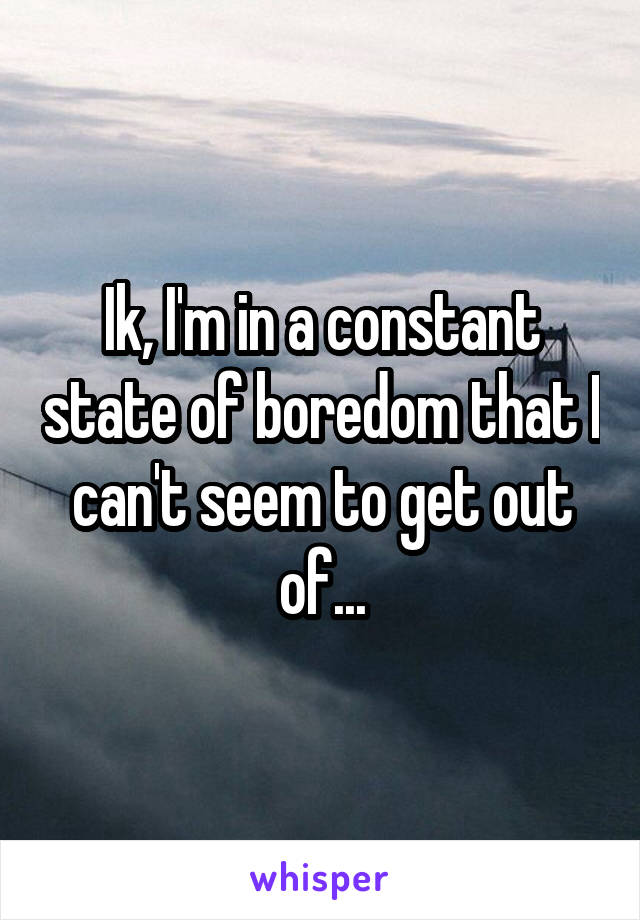 Ik, I'm in a constant state of boredom that I can't seem to get out of...