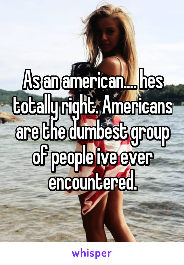 As an american.... hes totally right. Americans are the dumbest group of people ive ever encountered.