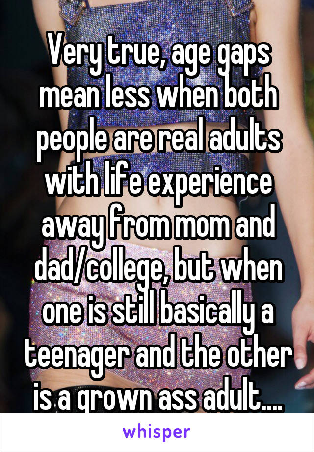Very true, age gaps mean less when both people are real adults with life experience away from mom and dad/college, but when one is still basically a teenager and the other is a grown ass adult....