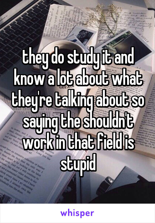 they do study it and know a lot about what they're talking about so saying the shouldn't work in that field is stupid
