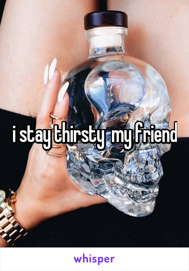 i stay thirsty  my friend
