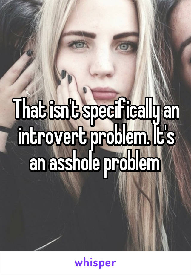 That isn't specifically an introvert problem. It's an asshole problem 