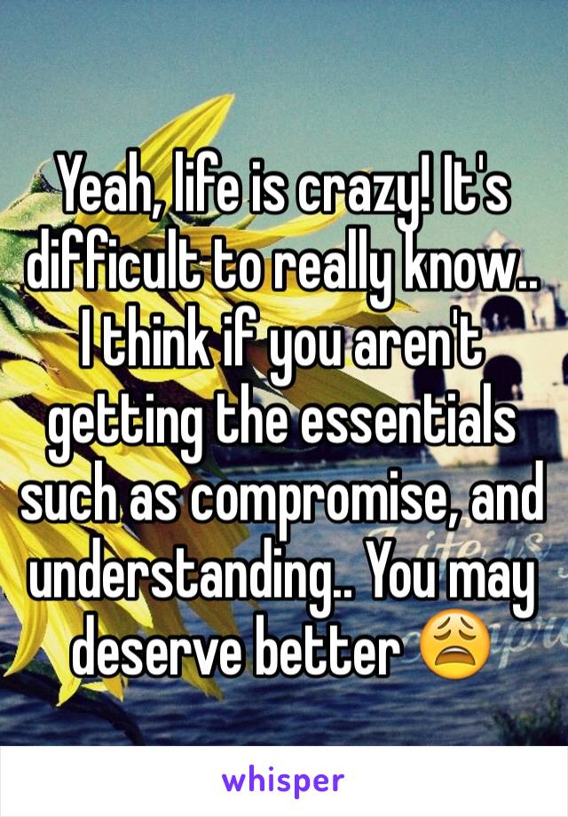 Yeah, life is crazy! It's difficult to really know.. I think if you aren't getting the essentials such as compromise, and understanding.. You may deserve better 😩