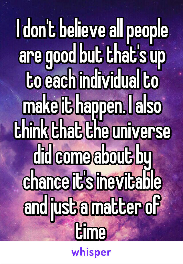 I don't believe all people are good but that's up to each individual to make it happen. I also think that the universe did come about by chance it's inevitable and just a matter of time 
