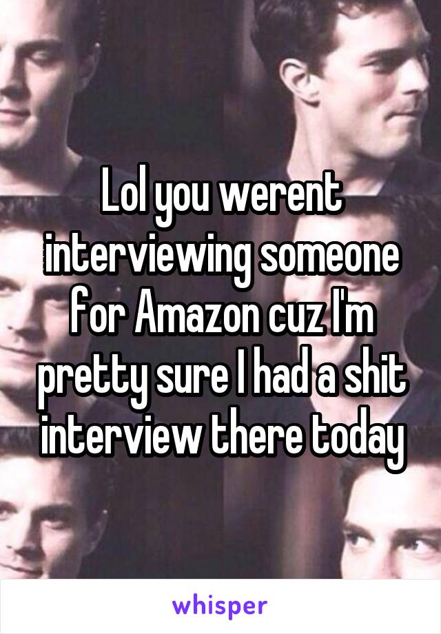 Lol you werent interviewing someone for Amazon cuz I'm pretty sure I had a shit interview there today