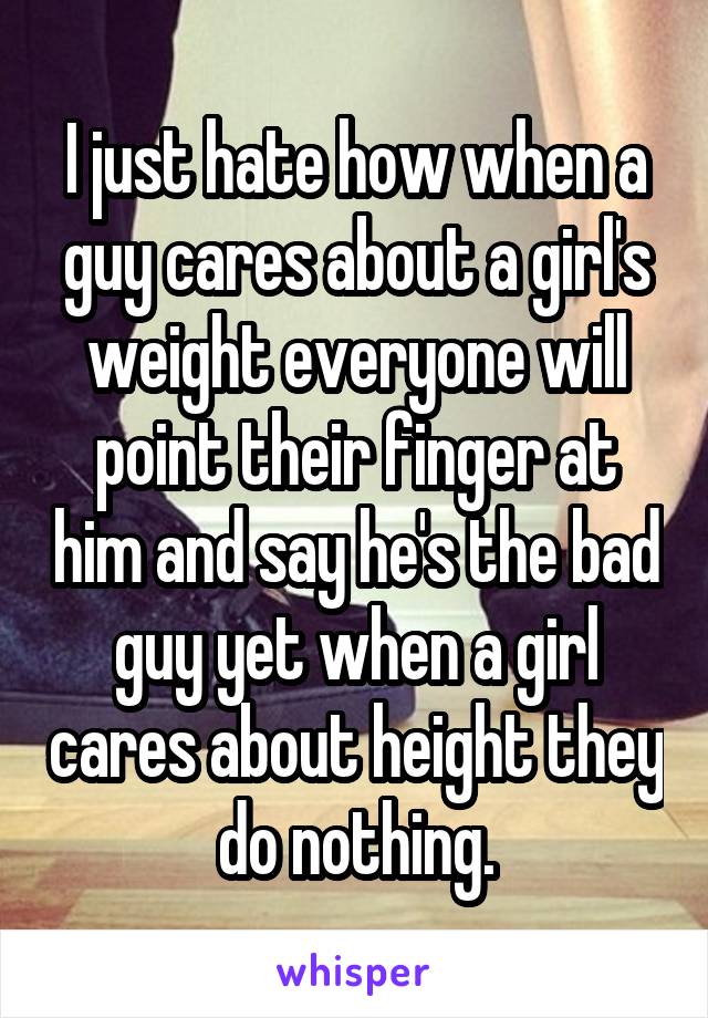 I just hate how when a guy cares about a girl's weight everyone will point their finger at him and say he's the bad guy yet when a girl cares about height they do nothing.