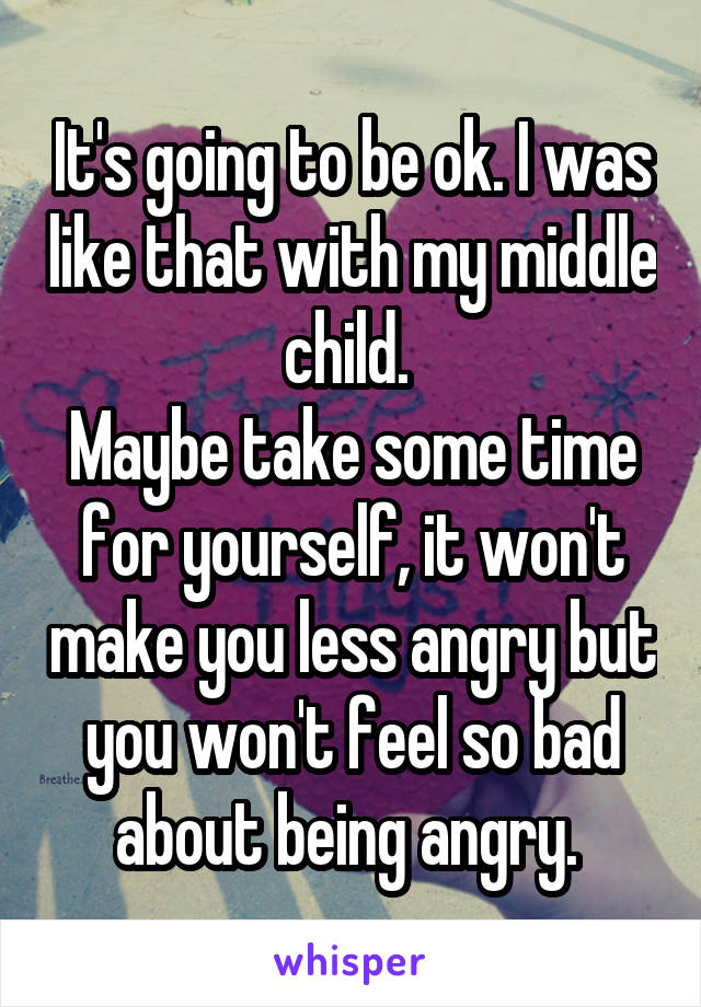 It's going to be ok. I was like that with my middle child. 
Maybe take some time for yourself, it won't make you less angry but you won't feel so bad about being angry. 