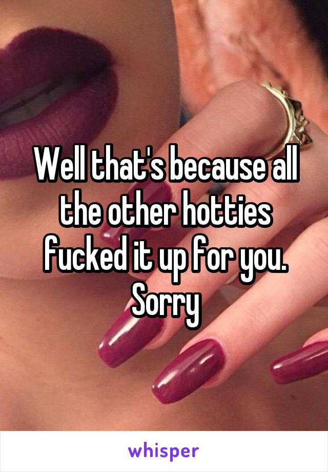Well that's because all the other hotties fucked it up for you. Sorry