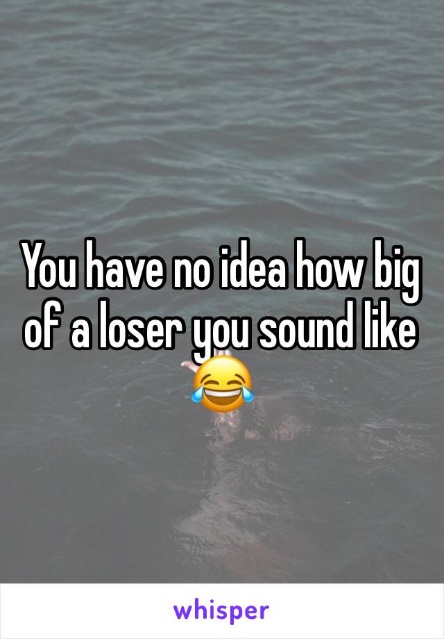 You have no idea how big of a loser you sound like 😂