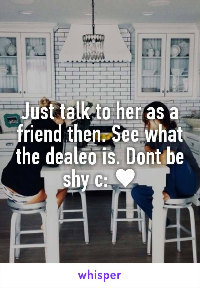 Just talk to her as a friend then. See what the dealeo is. Dont be shy c: ♥