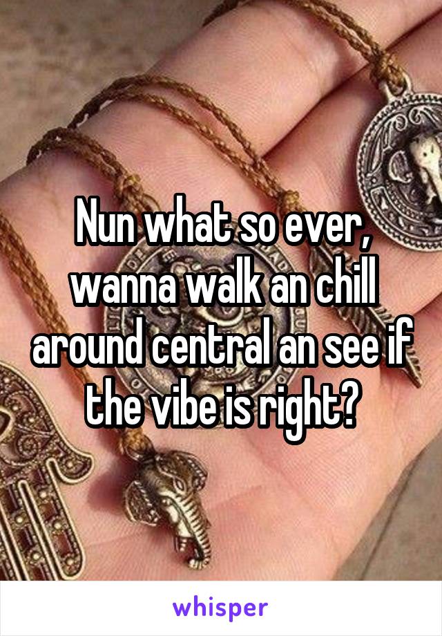 Nun what so ever, wanna walk an chill around central an see if the vibe is right?