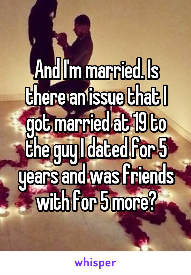 And I'm married. Is there an issue that I got married at 19 to the guy I dated for 5 years and was friends with for 5 more?