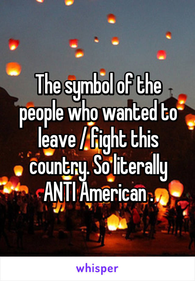 The symbol of the people who wanted to leave / fight this country. So literally ANTI American .