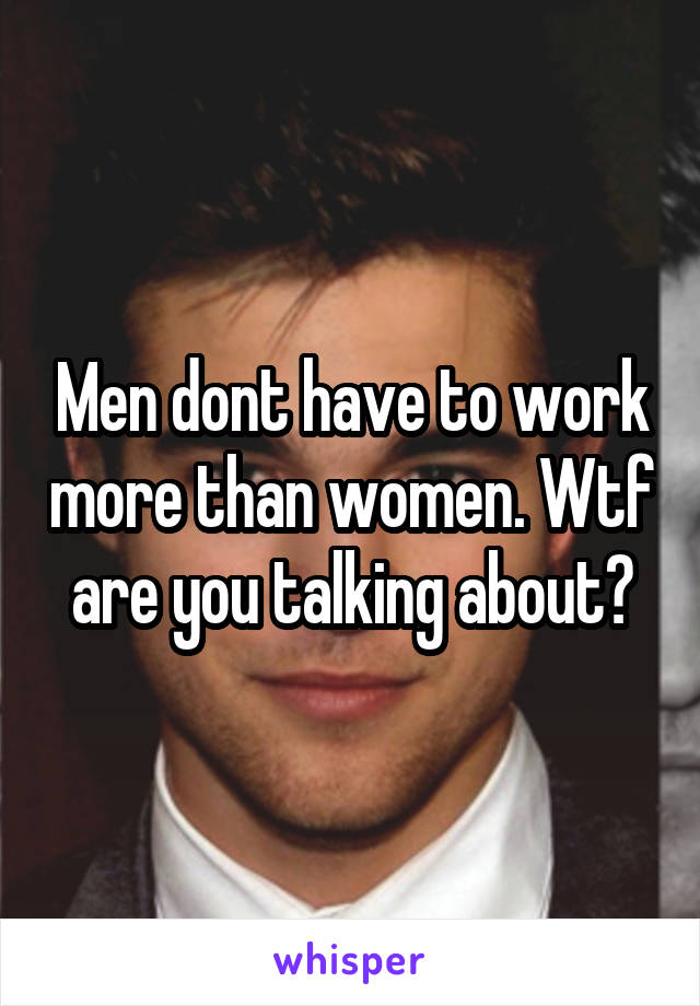 Men dont have to work more than women. Wtf are you talking about?