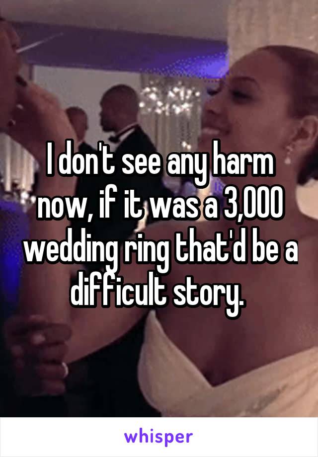 I don't see any harm now, if it was a 3,000 wedding ring that'd be a difficult story. 