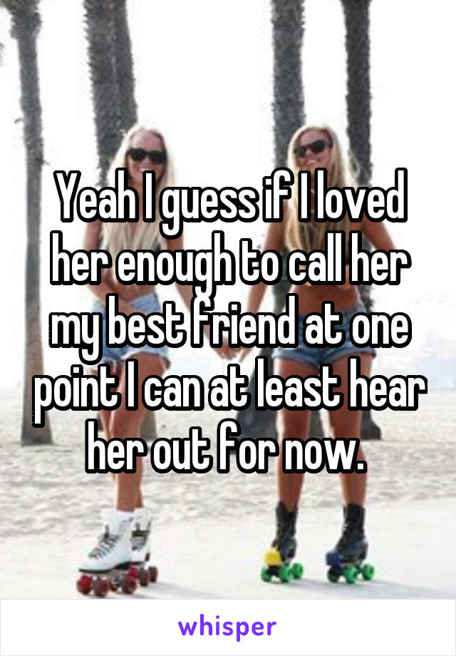 Yeah I guess if I loved her enough to call her my best friend at one point I can at least hear her out for now. 