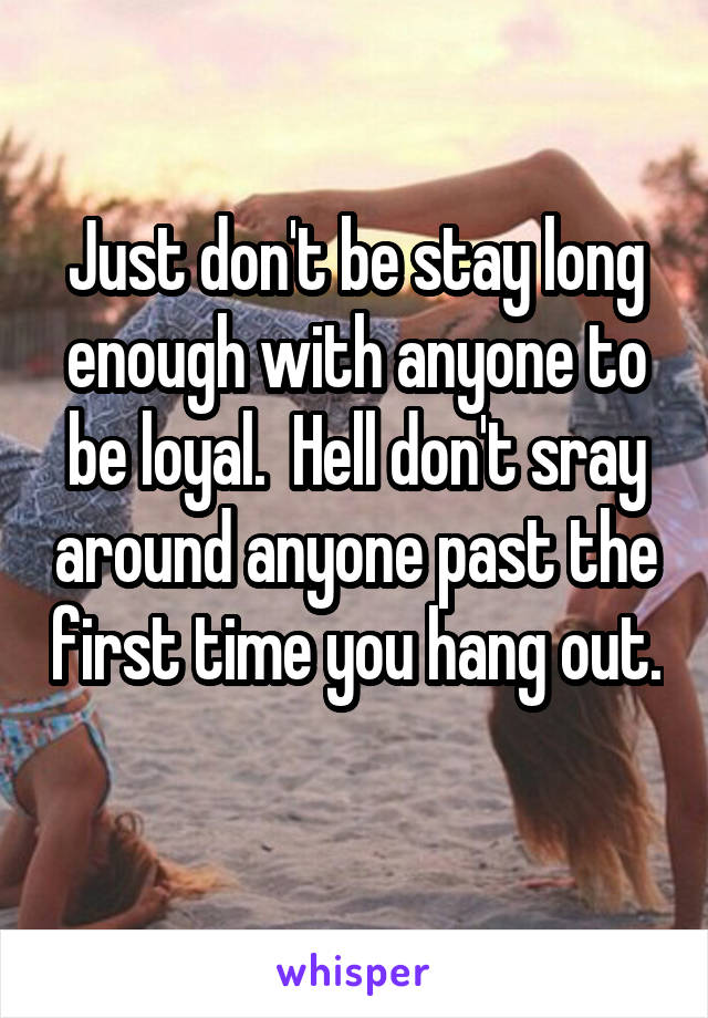 Just don't be stay long enough with anyone to be loyal.  Hell don't sray around anyone past the first time you hang out. 