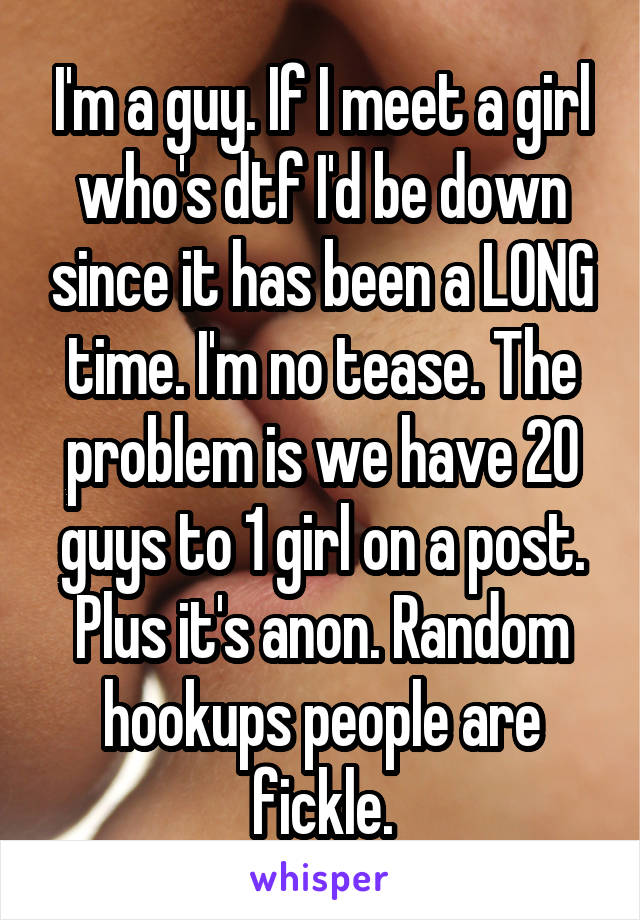 I'm a guy. If I meet a girl who's dtf I'd be down since it has been a LONG time. I'm no tease. The problem is we have 20 guys to 1 girl on a post. Plus it's anon. Random hookups people are fickle.