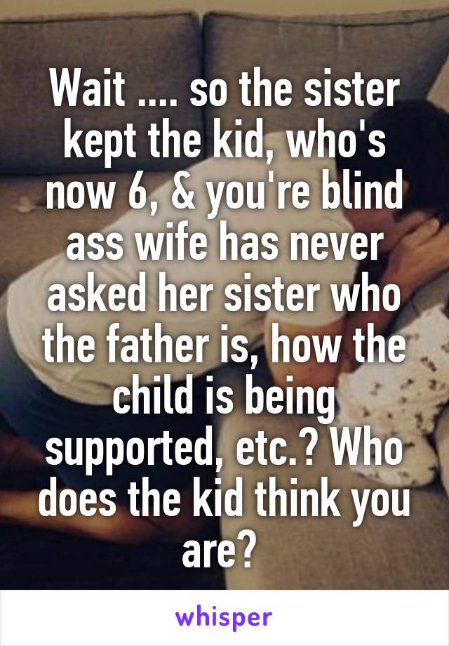 Wait .... so the sister kept the kid, who's now 6, & you're blind ass wife has never asked her sister who the father is, how the child is being supported, etc.? Who does the kid think you are? 