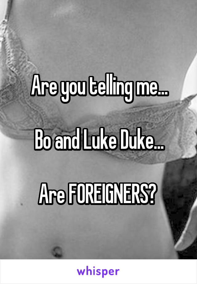 Are you telling me...

Bo and Luke Duke...

Are FOREIGNERS? 