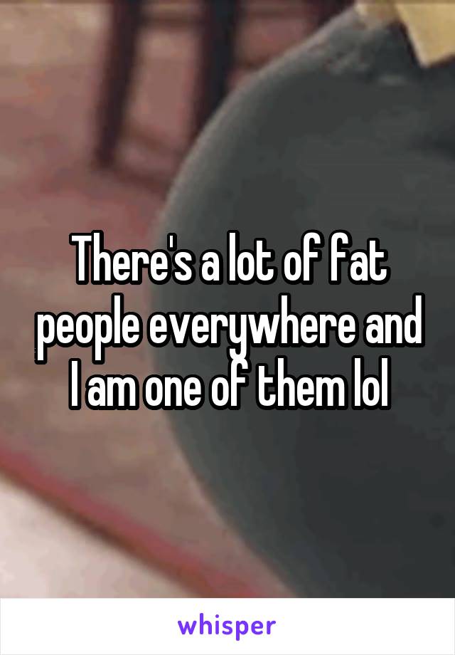 There's a lot of fat people everywhere and I am one of them lol