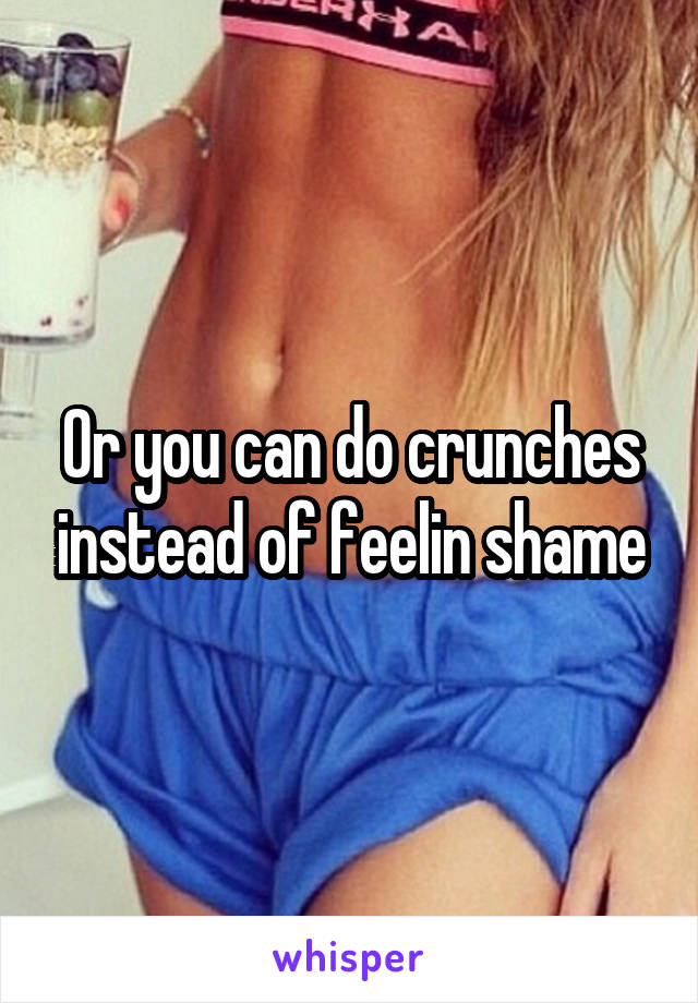 Or you can do crunches instead of feelin shame