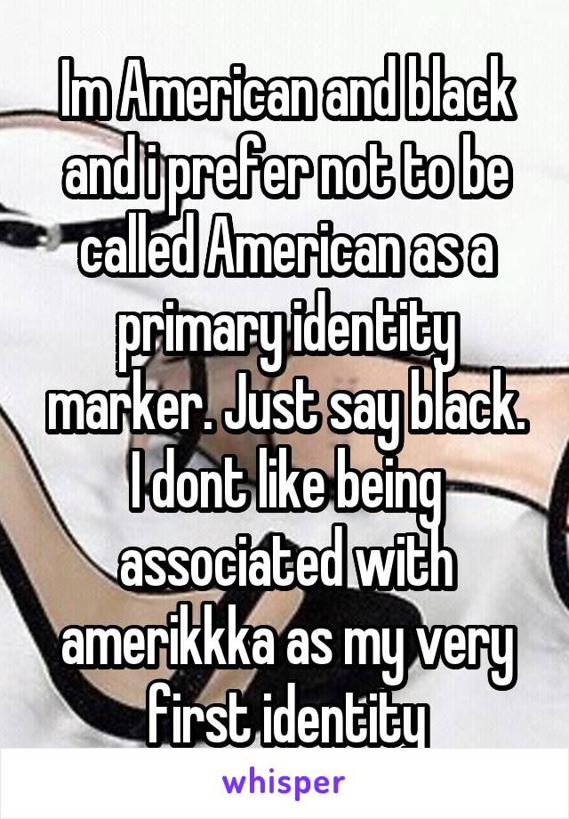 Im American and black and i prefer not to be called American as a primary identity marker. Just say black. I dont like being associated with amerikkka as my very first identity