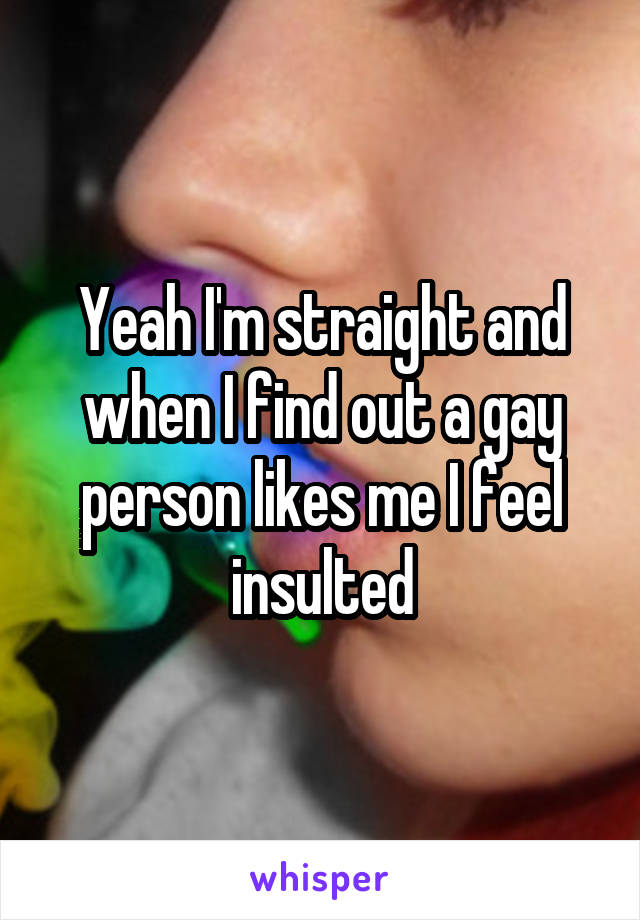 Yeah I'm straight and when I find out a gay person likes me I feel insulted
